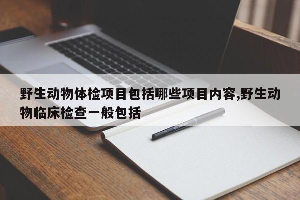 野生动物体检项目包括哪些项目内容,野生动物临床检查一般包括
