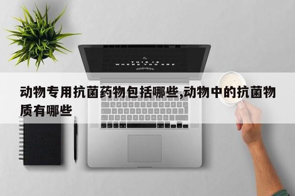 动物专用抗菌药物包括哪些,动物中的抗菌物质有哪些