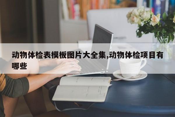 动物体检表模板图片大全集,动物体检项目有哪些
