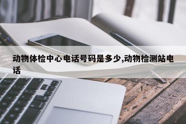 动物体检中心电话号码是多少,动物检测站电话